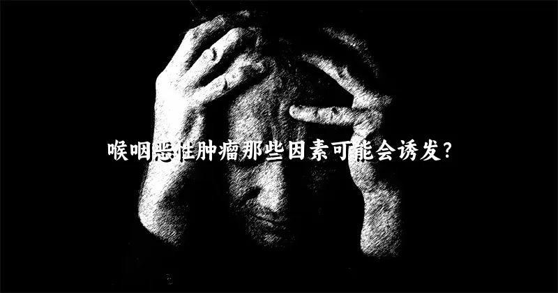 喉咽恶性肿瘤那些因素可能会诱发？